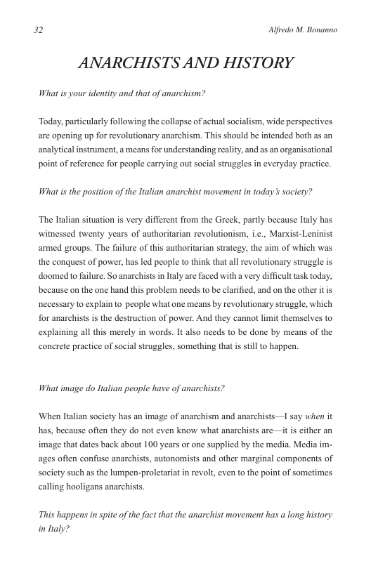 32 Alfredo M. Bonanno  ANARCHISTS AND HISTORY  What is your identity and that of anarchism?  Today, particularly following the collapse of actual socialism, wide perspectives are opening up for revolutionary anarchism. This should be intended both as an analyticalinstrument, a means for understanding reality, and as an organisational point of reference for people carrying out social struggles in everyday practice.  What is the position of the Italian anarchist movement in today s society?  “The ltalian sitvation s very different from the Greek, partly because laly has witnessed twenty years of authoritarian revolutionism, i.e., Marxist-Leninist armed groups. The failure of this authoritarian strategy, the aim of which was the conquest of power, has led people to think that all revolutionary struggle is in ltaly are faced with a very difficult task today, because on the one hand this problem needs to be clarified, and on the other itis  doomedto failure. So anarchi  necessary to explain o people what one means by revolutionary struggle, which  for anarchists is the destruction of power. And they cannot limit themselves to  explaining all this merely in words. It also needs to be done by means of the conerete practice of social struggles, something that s still to happen.  What image do Halian people have of anarchists?  ‘When Italian society has an image of anarchism and anarchists 1 say when it has, because often they do not even know what anarchists are—it is either an image that dates back about 100 years or one supplied by the media. Media im- ages often confuse anarchists, autonomists and other marginal components of society such as the lumpen-proletariat in revol, even to the point of sometimes calling hooligans anarchists.  This happens in spite of the fact that the anarchist movement has a long history in Italy? 